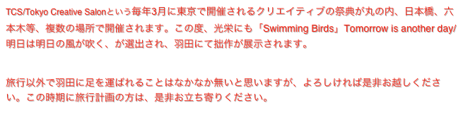 TCS/Tokyo Creative Salonという毎年3月に東京で開催されるクリエイティブの祭典が丸の内、日本橋、六本木等、複数の場所で開催されます。この度、光栄にも「Swimming Birds」Tomorrow is another day/ 明日は明日の風が吹く、が選出され、羽田にて拙作が展示されます。
https://prtimes.jp/main/html/rd/p/000000026.000115895.html

旅行以外で羽田に足を運ばれることはなかなか無いと思いますが、よろしければ是非お越しください。この時期に旅行計画の方は、是非お立ち寄りください。